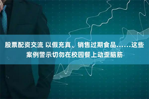 股票配资交流 以假充真、销售过期食品……这些案例警示切勿在校园餐上动歪脑筋